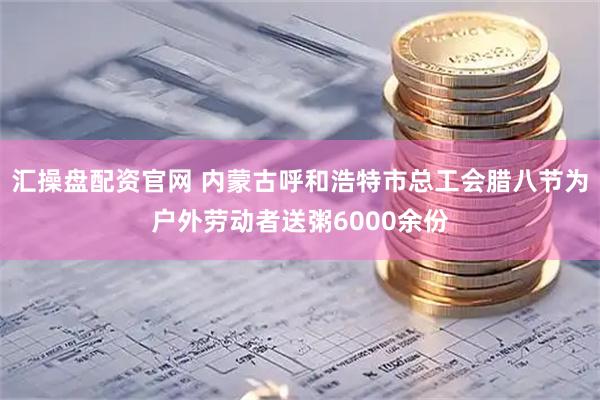 汇操盘配资官网 内蒙古呼和浩特市总工会腊八节为户外劳动者送粥6000余份