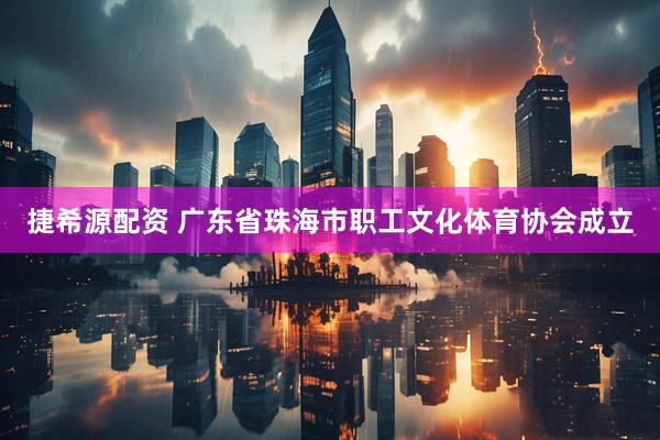 捷希源配资 广东省珠海市职工文化体育协会成立