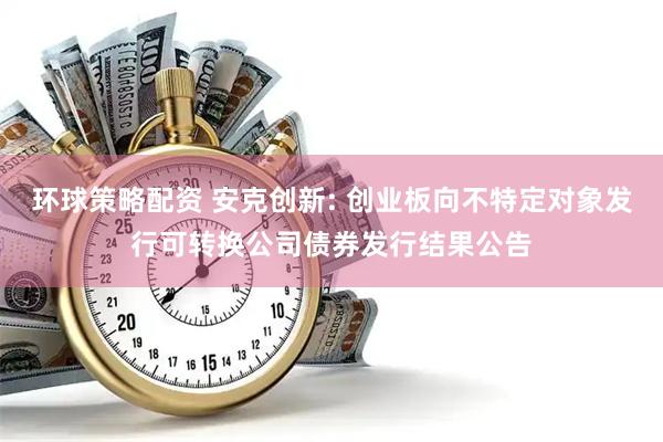 环球策略配资 安克创新: 创业板向不特定对象发行可转换公司债券发行结果公告