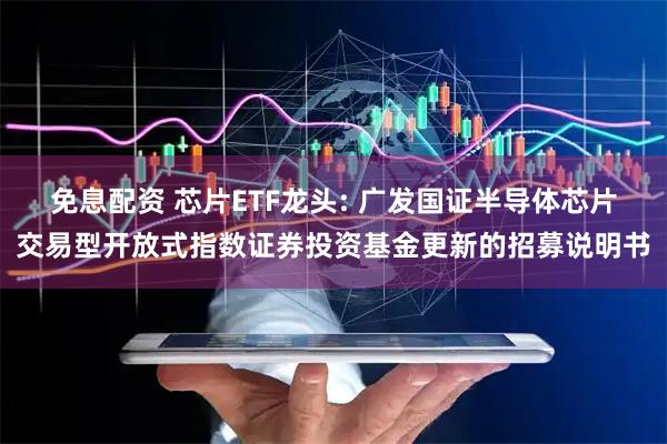 免息配资 芯片ETF龙头: 广发国证半导体芯片交易型开放式指数证券投资基金更新的招募说明书