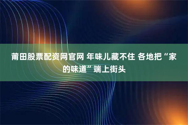 莆田股票配资网官网 年味儿藏不住 各地把“家的味道”端上街头