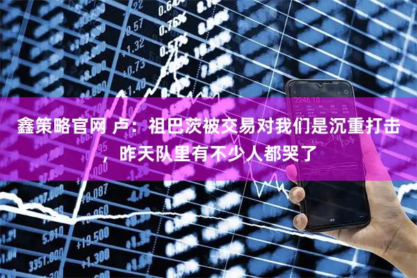 鑫策略官网 卢：祖巴茨被交易对我们是沉重打击，昨天队里有不少人都哭了