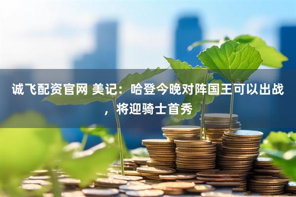 诚飞配资官网 美记：哈登今晚对阵国王可以出战，将迎骑士首秀