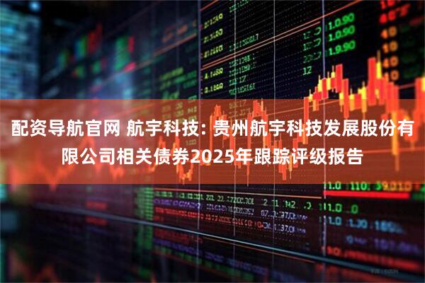 配资导航官网 航宇科技: 贵州航宇科技发展股份有限公司相关债券2025年跟踪评级报告