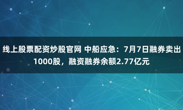 线上股票配资炒股官网 中船应急：7月7日融券卖出1000股，融资融券余额2.77亿元