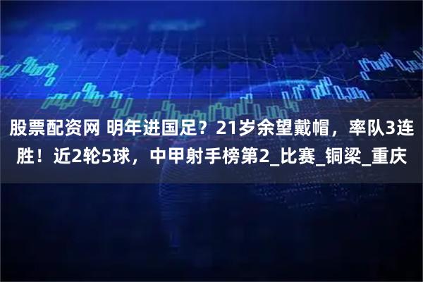 股票配资网 明年进国足？21岁余望戴帽，率队3连胜！近2轮5球，中甲射手榜第2_比赛_铜梁_重庆