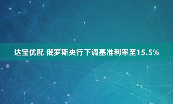 达宝优配 俄罗斯央行下调基准利率至15.5%