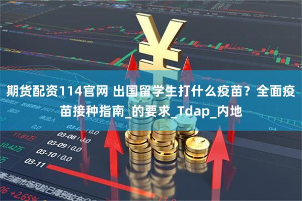 期货配资114官网 出国留学生打什么疫苗？全面疫苗接种指南_的要求_Tdap_内地