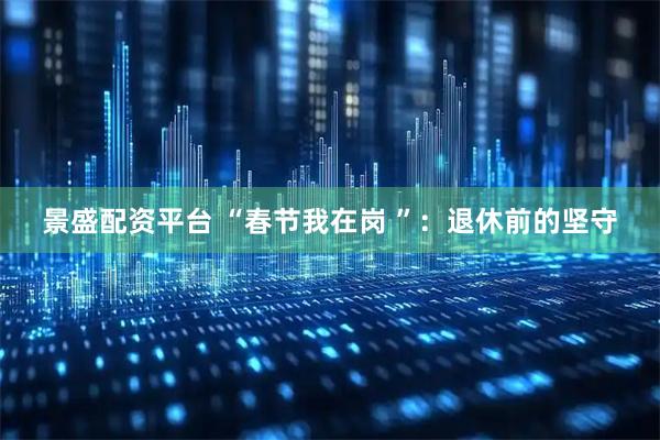 景盛配资平台 “春节我在岗 ”：退休前的坚守