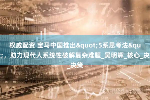 权威配资 宝马中国推出"5系思考法"，助力现代人系统性破解复杂难题_吴明辉_核心_决策
