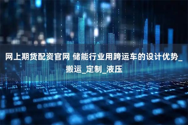网上期货配资官网 储能行业用跨运车的设计优势_搬运_定制_液压