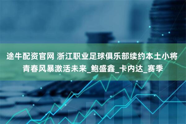 途牛配资官网 浙江职业足球俱乐部续约本土小将 青春风暴激活未来_鲍盛鑫_卡内达_赛季