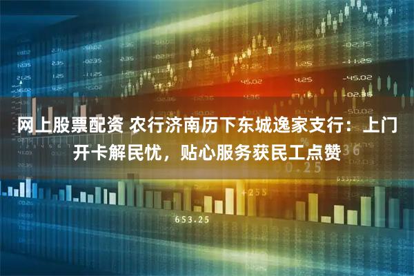 网上股票配资 农行济南历下东城逸家支行：上门开卡解民忧，贴心服务获民工点赞