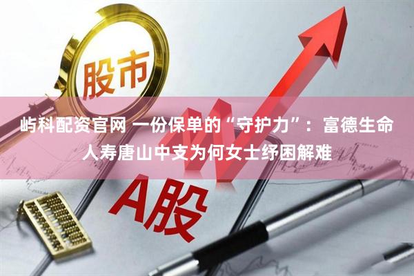 屿科配资官网 一份保单的“守护力”：富德生命人寿唐山中支为何女士纾困解难