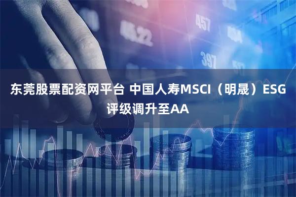 东莞股票配资网平台 中国人寿MSCI（明晟）ESG评级调升至AA