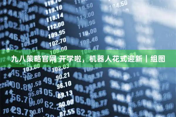 九八策略官网 开学啦，机器人花式迎新｜组图