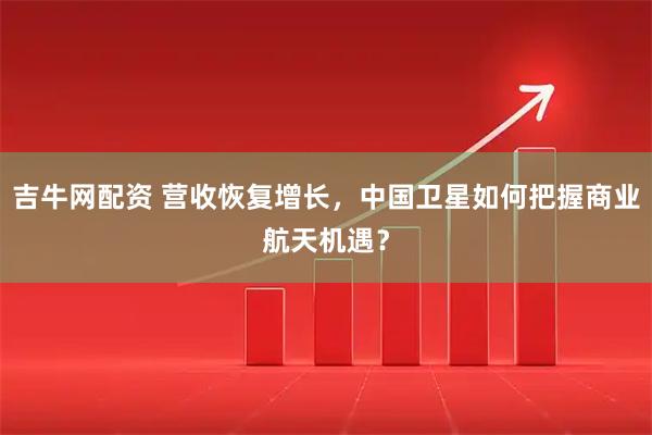 吉牛网配资 营收恢复增长，中国卫星如何把握商业航天机遇？
