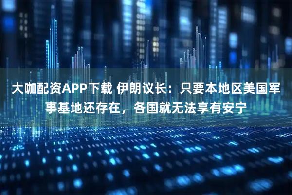 大咖配资APP下载 伊朗议长：只要本地区美国军事基地还存在，各国就无法享有安宁