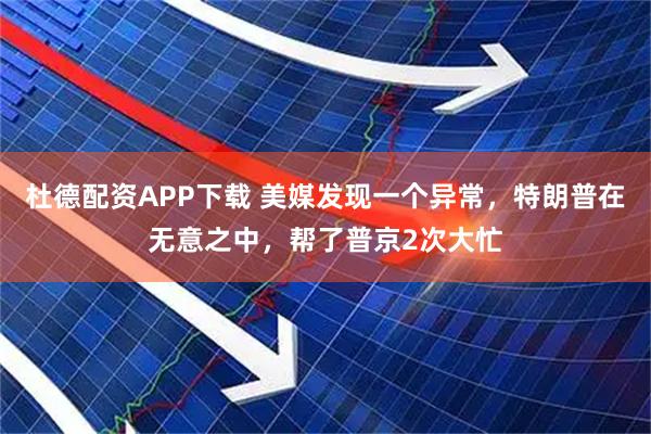 杜德配资APP下载 美媒发现一个异常，特朗普在无意之中，帮了普京2次大忙