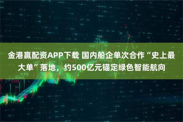 金港赢配资APP下载 国内船企单次合作“史上最大单”落地，约500亿元锚定绿色智能航向