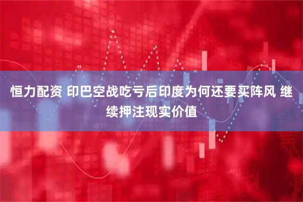 恒力配资 印巴空战吃亏后印度为何还要买阵风 继续押注现实价值