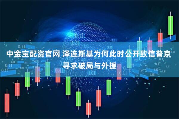 中金宝配资官网 泽连斯基为何此时公开致信普京 寻求破局与外援